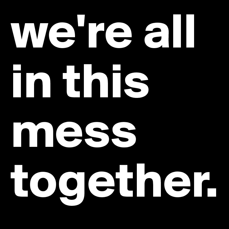 we're all in this mess together. 