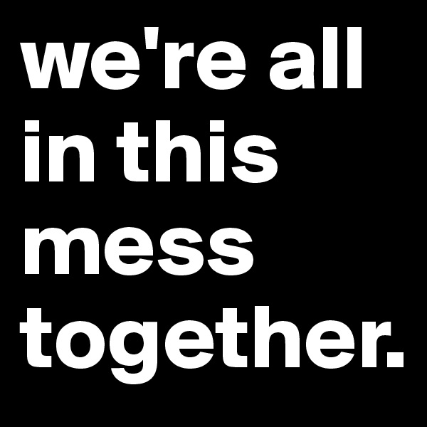 we're all in this mess together. 