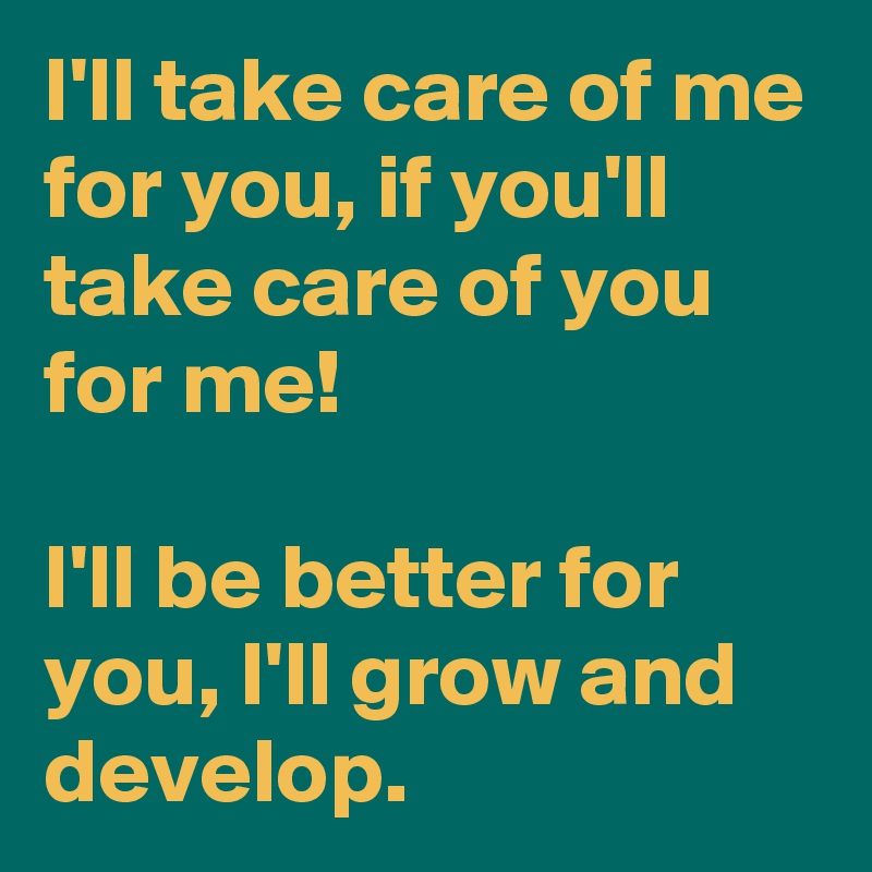 I'll take care of me for you, if you'll take care of you for me!

I'll be better for you, I'll grow and develop.