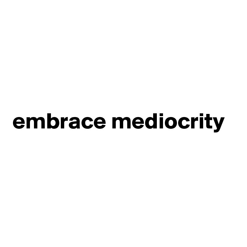 



embrace mediocrity



