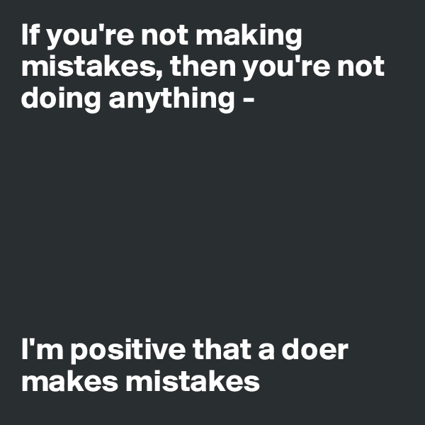 If you're not making mistakes, then you're not doing anything - 







I'm positive that a doer makes mistakes