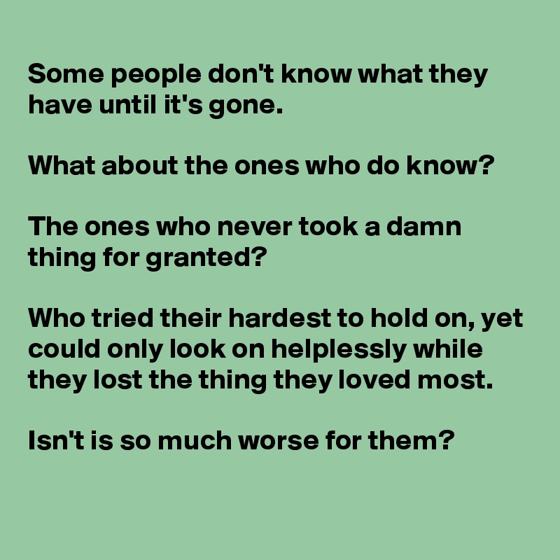 
Some people don't know what they have until it's gone.
  
What about the ones who do know?

The ones who never took a damn thing for granted?
  
Who tried their hardest to hold on, yet could only look on helplessly while they lost the thing they loved most.
  
Isn't is so much worse for them?
