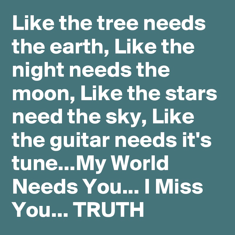 Like the tree needs the earth, Like the night needs the moon, Like the stars need the sky, Like the guitar needs it's tune...My World Needs You... I Miss You... TRUTH