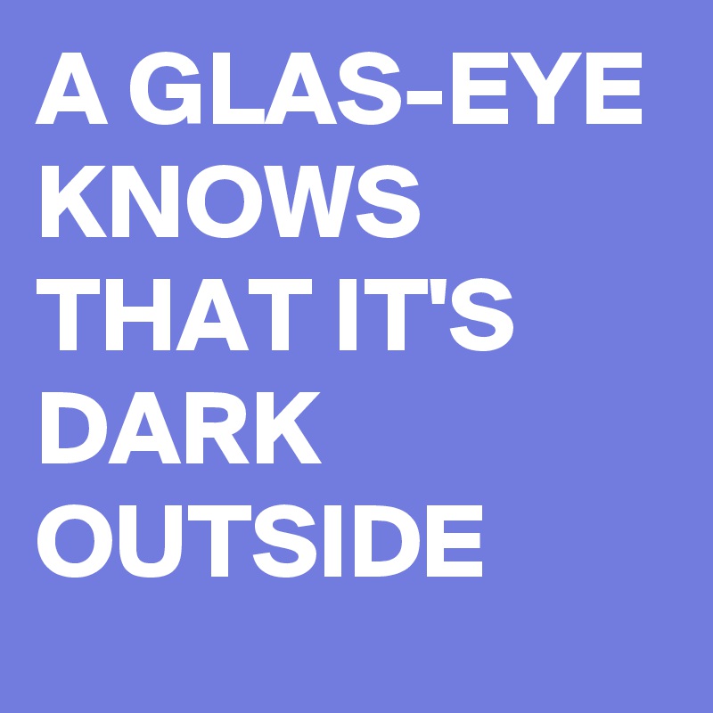 A GLAS-EYE KNOWS THAT IT'S DARK OUTSIDE 