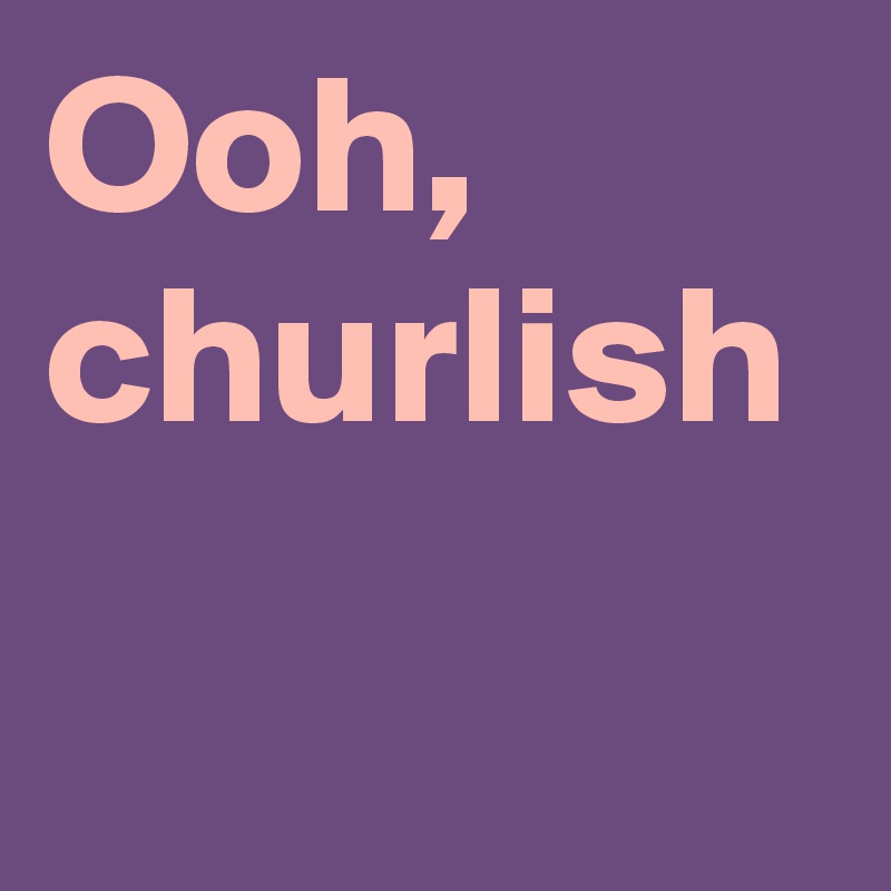 Ooh, churlish