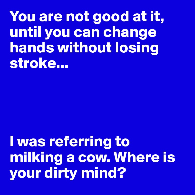 You are not good at it, until you can change hands without losing stroke...




I was referring to milking a cow. Where is your dirty mind?