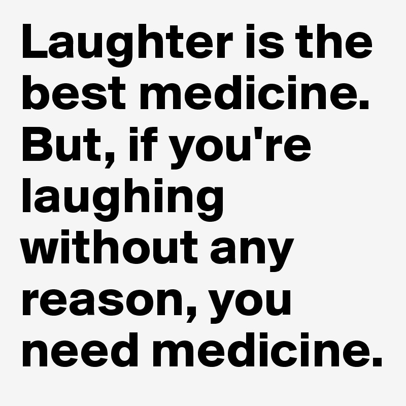 Laughter is the best medicine. But, if you're laughing without any reason, you need medicine. 