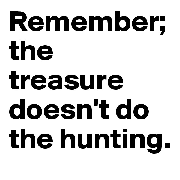 Remember; the treasure doesn't do the hunting.