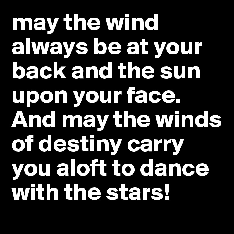 may the wind
always be at your back and the sun upon your face. And may the winds of destiny carry you aloft to dance with the stars!