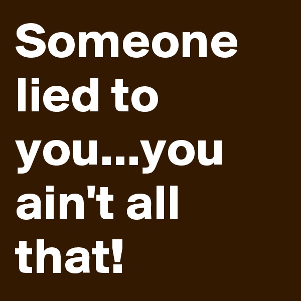 Someone lied to you...you ain't all that!