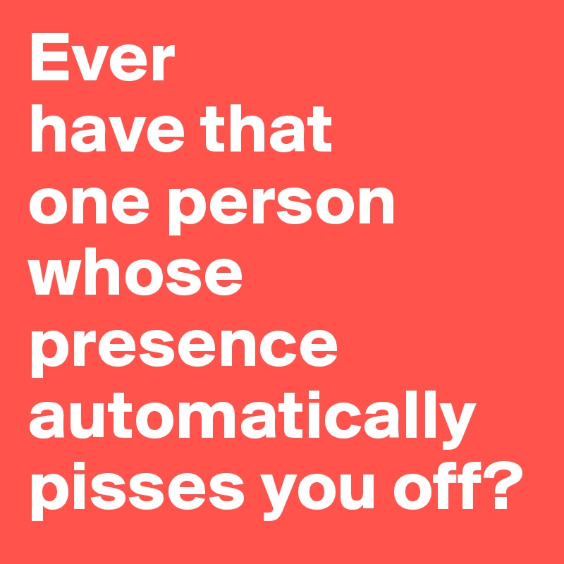 Ever
have that
one person whose presence automatically pisses you off?