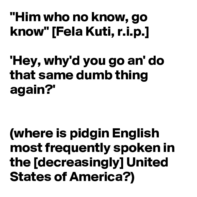 "Him who no know, go know" [Fela Kuti, r.i.p.]

'Hey, why'd you go an' do that same dumb thing again?'


(where is pidgin English most frequently spoken in the [decreasingly] United States of America?)