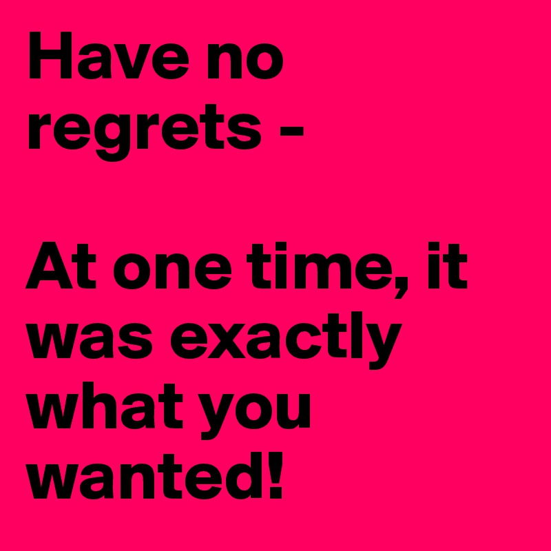 Have no regrets -

At one time, it was exactly what you wanted!