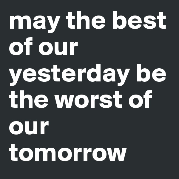 may the best of our yesterday be the worst of our tomorrow