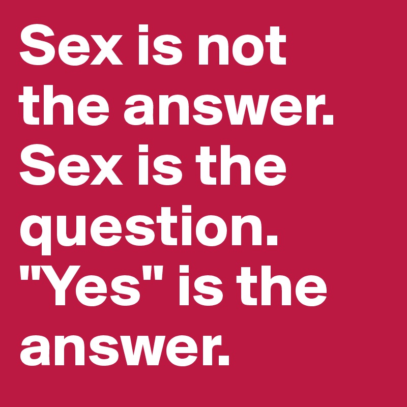Sex is not the answer. Sex is the question. "Yes" is the answer.