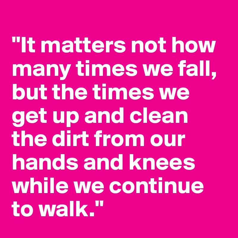 
"It matters not how many times we fall,
but the times we get up and clean the dirt from our  hands and knees while we continue to walk."