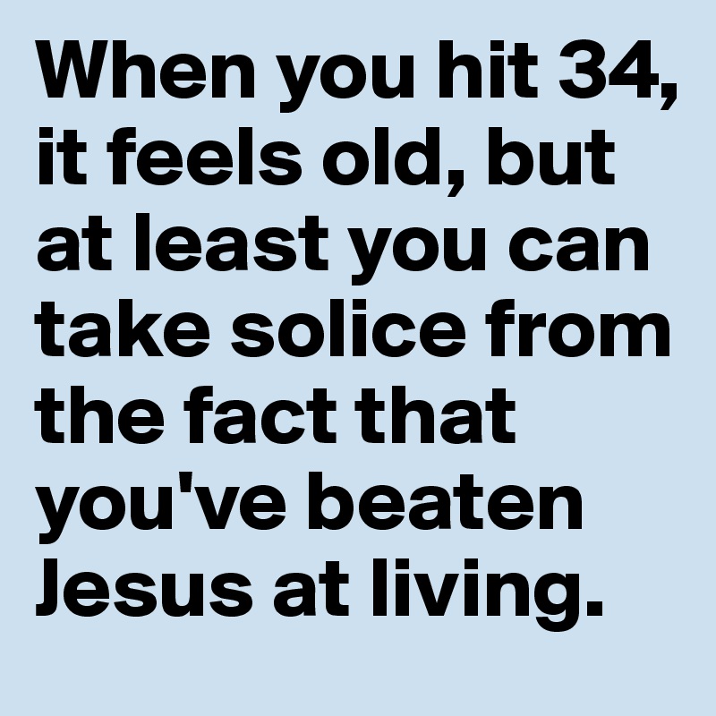 When you hit 34, it feels old, but at least you can take solice from the fact that you've beaten Jesus at living. 