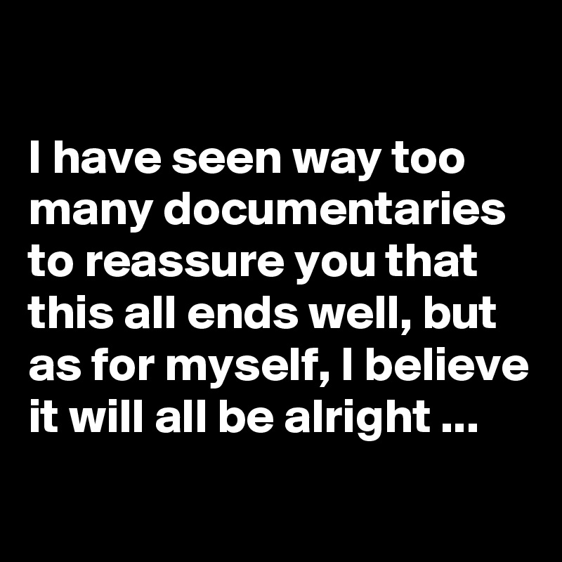 

I have seen way too many documentaries to reassure you that this all ends well, but as for myself, I believe it will all be alright ...
