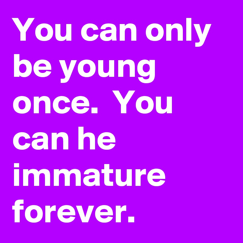 You can only be young once.  You can he immature forever. 