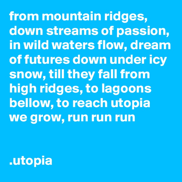 from mountain ridges, down streams of passion, in wild waters flow, dream of futures down under icy snow, till they fall from high ridges, to lagoons bellow, to reach utopia we grow, run run run


.utopia
