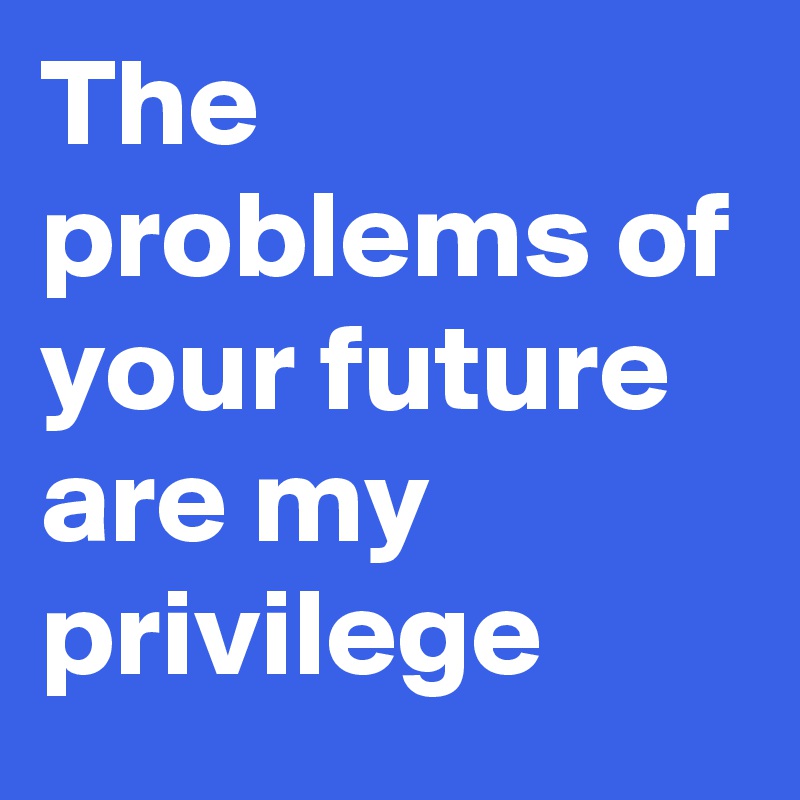 The problems of your future are my privilege