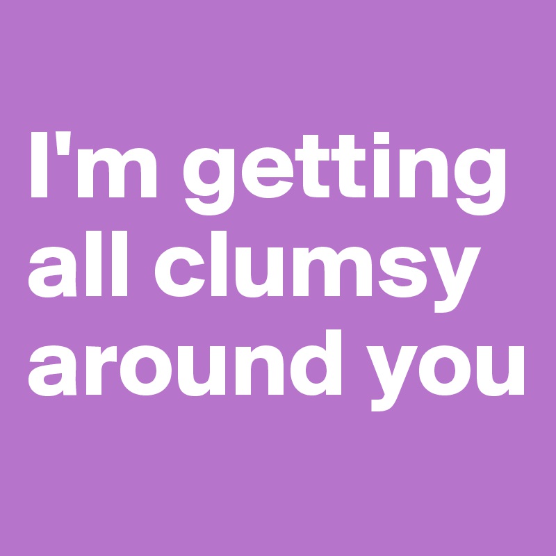 
I'm getting all clumsy around you