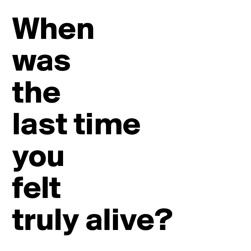 When 
was 
the 
last time
you
felt
truly alive?