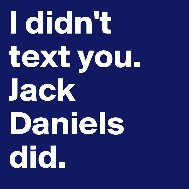 I didn't text you. Jack Daniels did.