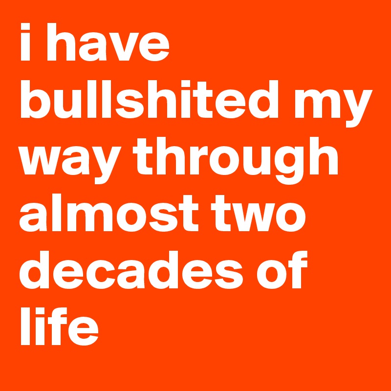 i have bullshited my way through almost two decades of life