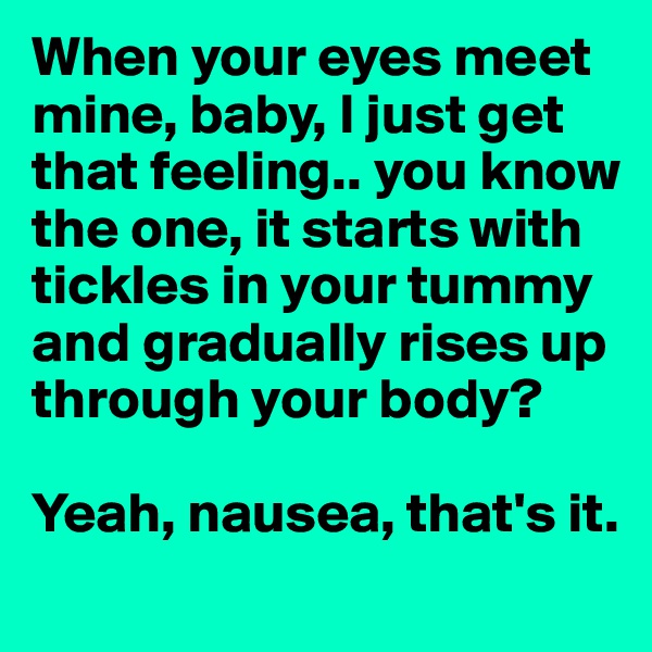 When your eyes meet mine, baby, I just get that feeling.. you know the one, it starts with tickles in your tummy and gradually rises up through your body?

Yeah, nausea, that's it.
