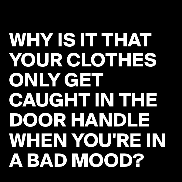 
WHY IS IT THAT YOUR CLOTHES ONLY GET CAUGHT IN THE DOOR HANDLE WHEN YOU'RE IN A BAD MOOD?