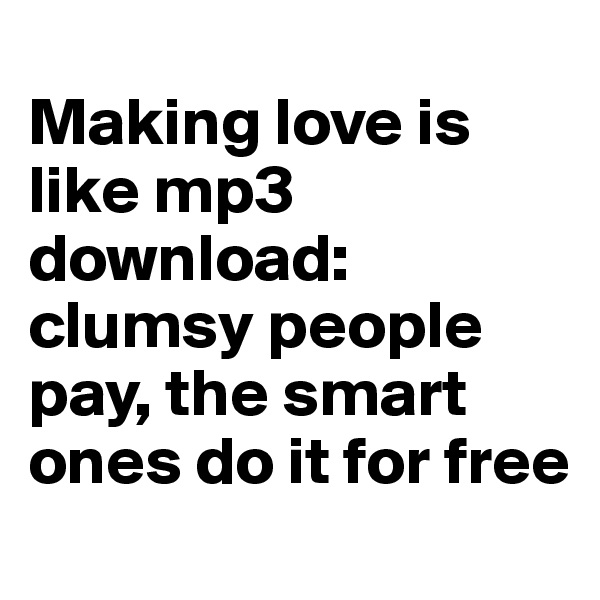 
Making love is like mp3 download: clumsy people pay, the smart ones do it for free