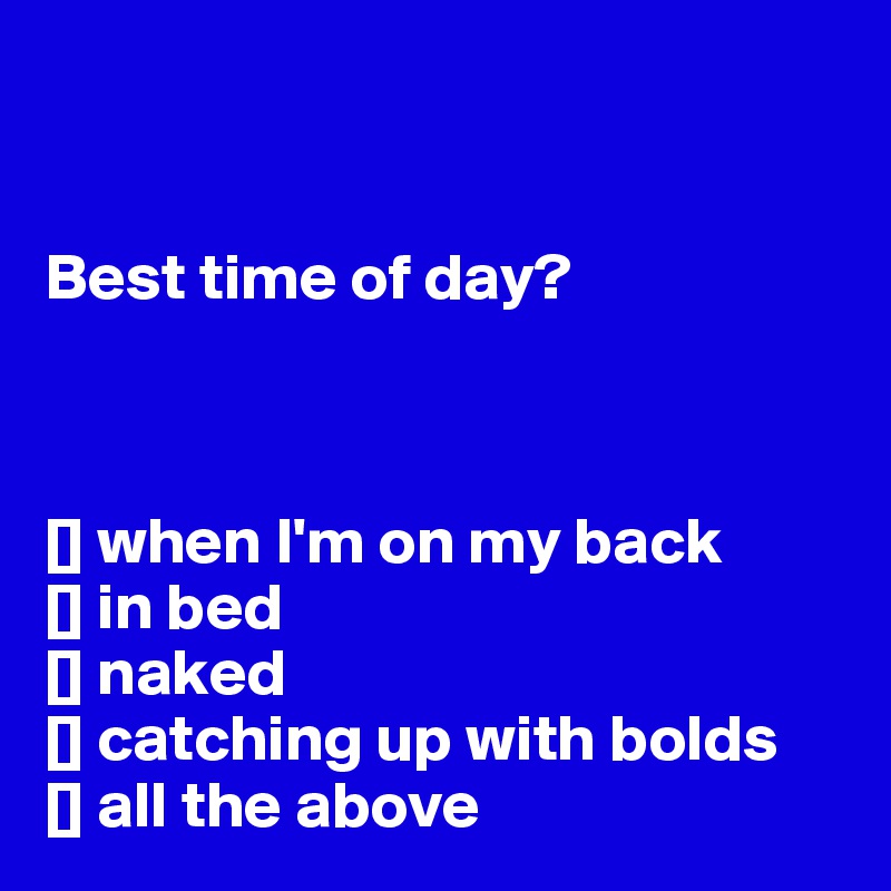 


Best time of day? 



[] when I'm on my back
[] in bed
[] naked
[] catching up with bolds
[] all the above