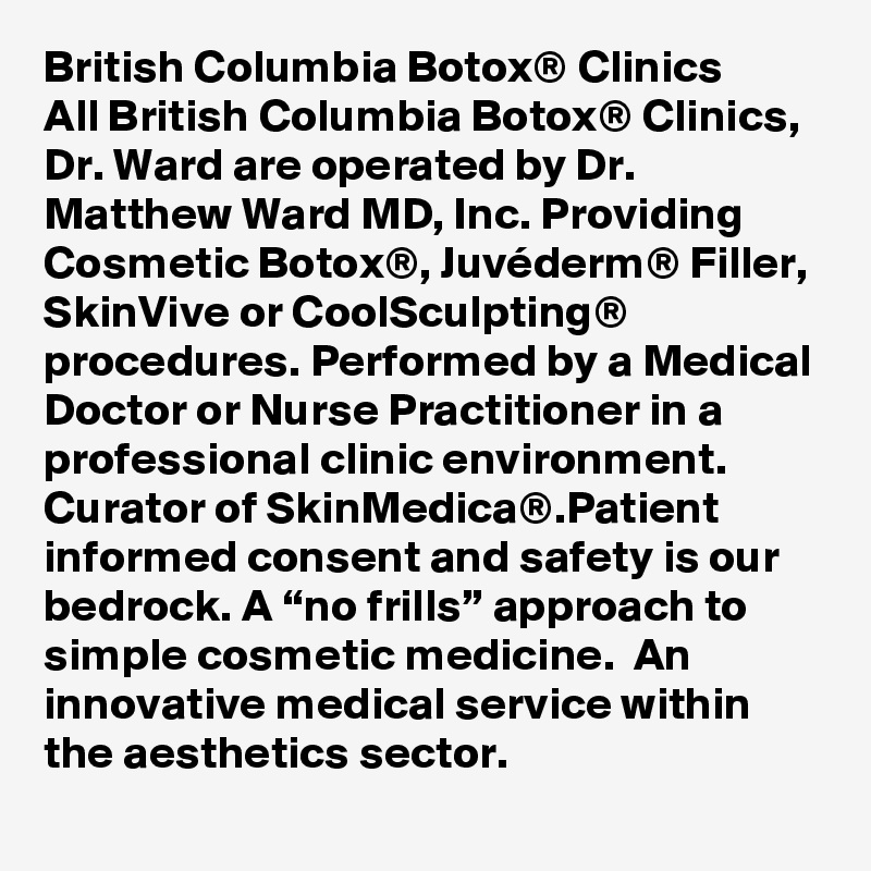 British Columbia Botox® Clinics
All British Columbia Botox® Clinics, Dr. Ward are operated by Dr. Matthew Ward MD, Inc. Providing Cosmetic Botox®, Juvéderm® Filler, SkinVive or CoolSculpting® procedures. Performed by a Medical Doctor or Nurse Practitioner in a professional clinic environment. Curator of SkinMedica®.Patient informed consent and safety is our bedrock. A “no frills” approach to simple cosmetic medicine.  An innovative medical service within the aesthetics sector.