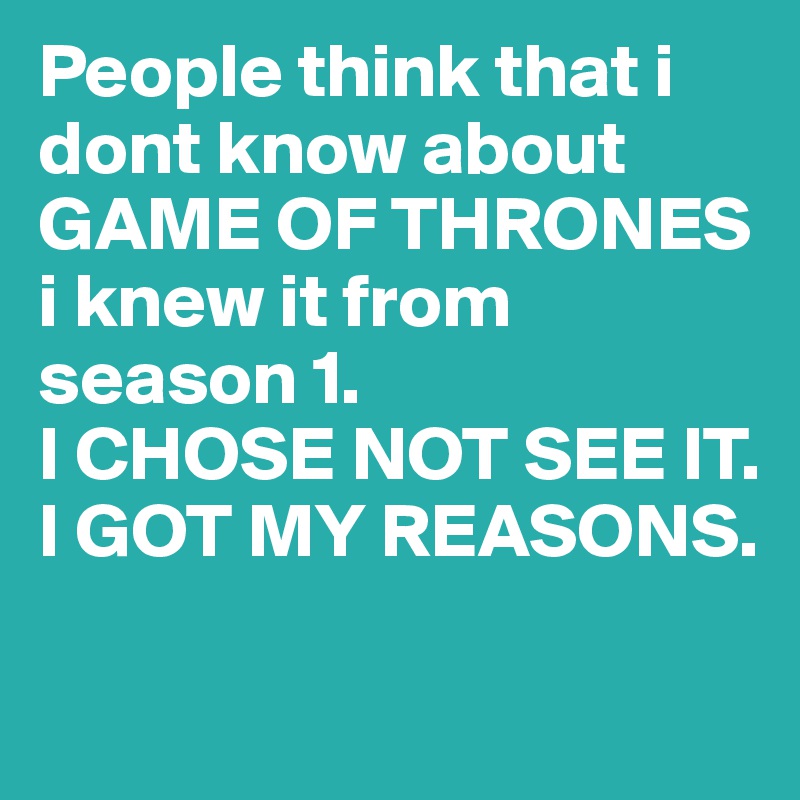 People think that i dont know about GAME OF THRONES 
i knew it from 
season 1.
I CHOSE NOT SEE IT.
I GOT MY REASONS.

