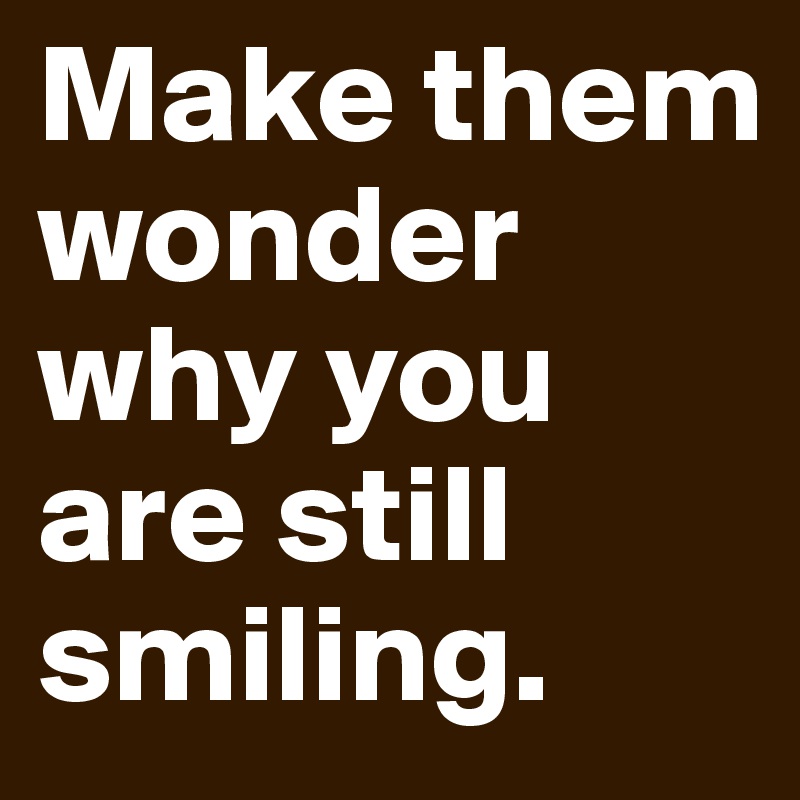 Make them wonder why you are still smiling.