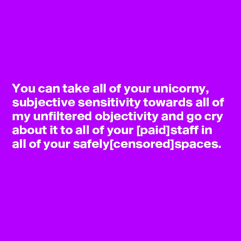 




You can take all of your unicorny, subjective sensitivity towards all of my unfiltered objectivity and go cry about it to all of your [paid]staff in all of your safely[censored]spaces.




