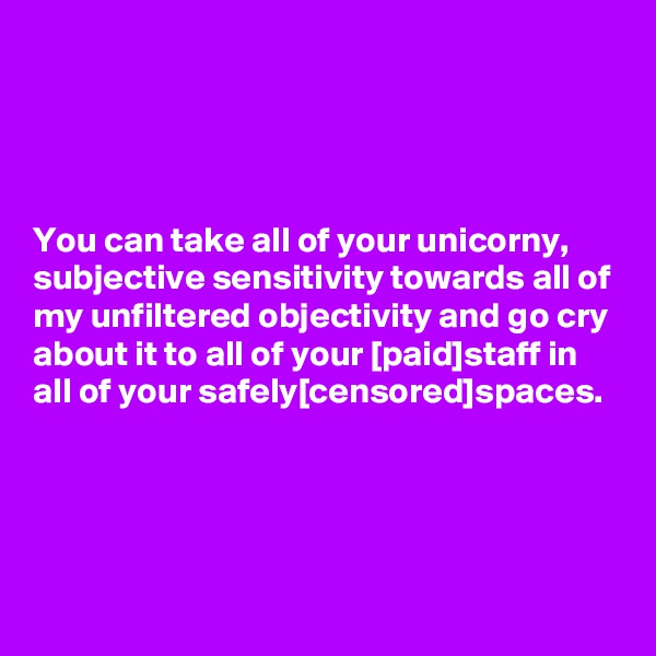 




You can take all of your unicorny, subjective sensitivity towards all of my unfiltered objectivity and go cry about it to all of your [paid]staff in all of your safely[censored]spaces.




