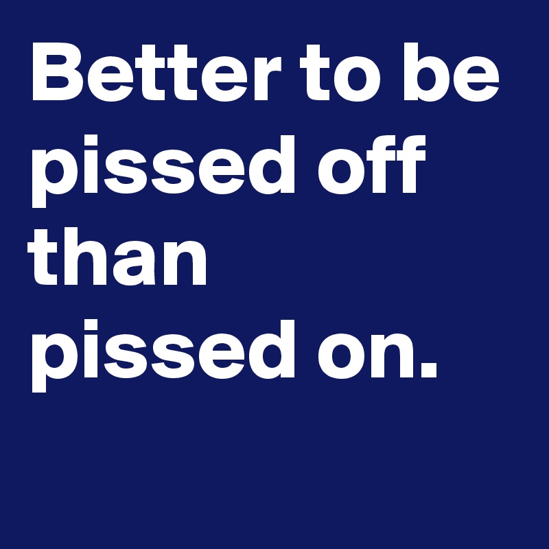 Better to be
pissed off than
pissed on.
