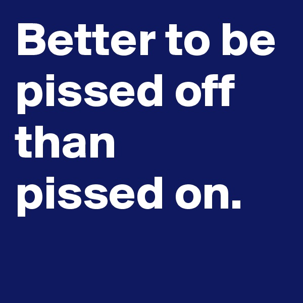 Better to be
pissed off than
pissed on.
