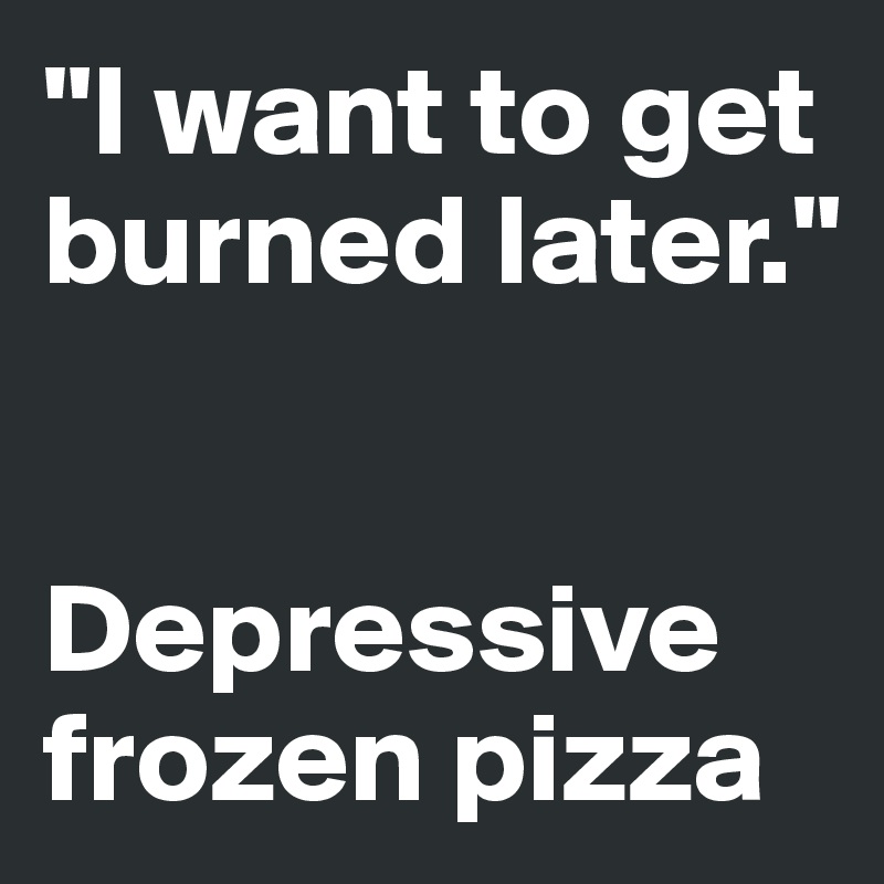 "I want to get burned later." 


Depressive frozen pizza