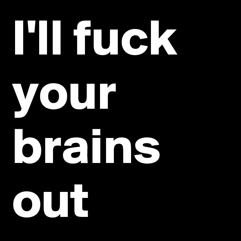 I'll fuck your brains out