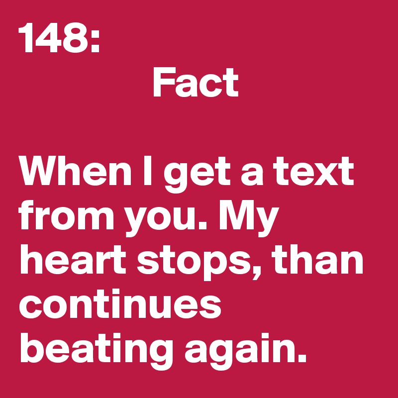148: 
               Fact

When I get a text from you. My heart stops, than continues beating again. 