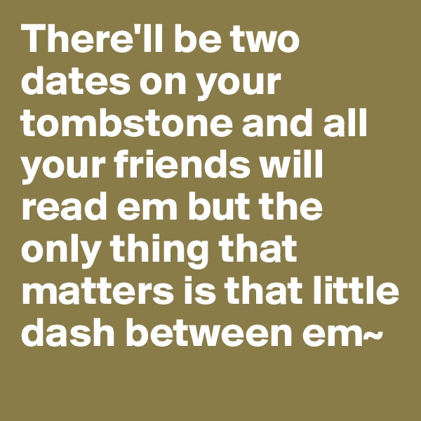 There'll be two dates on your tombstone and all your friends will read em but the only thing that matters is that little dash between em~