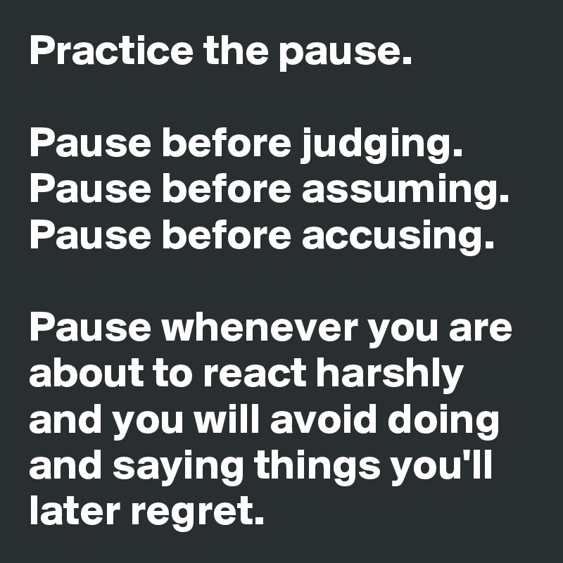 Practice the pause. 

Pause before judging. 
Pause before assuming. Pause before accusing. 

Pause whenever you are about to react harshly and you will avoid doing and saying things you'll later regret.