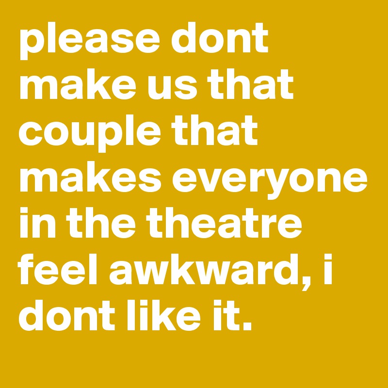 please dont make us that couple that makes everyone in the theatre feel awkward, i dont like it. 