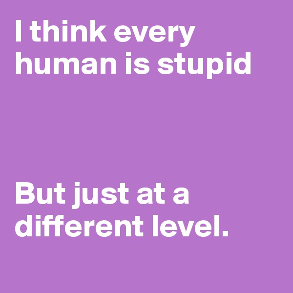 I think every human is stupid 



But just at a different level.
