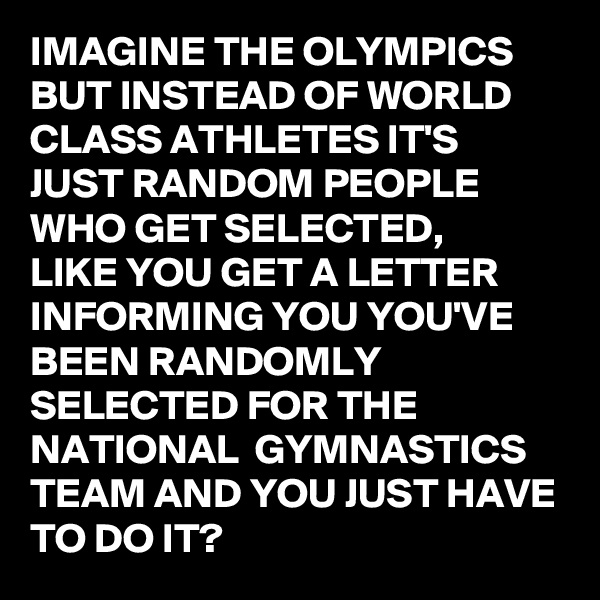 IMAGINE THE OLYMPICS BUT INSTEAD OF WORLD CLASS ATHLETES IT'S JUST RANDOM PEOPLE WHO GET SELECTED, 
LIKE YOU GET A LETTER INFORMING YOU YOU'VE BEEN RANDOMLY SELECTED FOR THE NATIONAL  GYMNASTICS  TEAM AND YOU JUST HAVE TO DO IT?