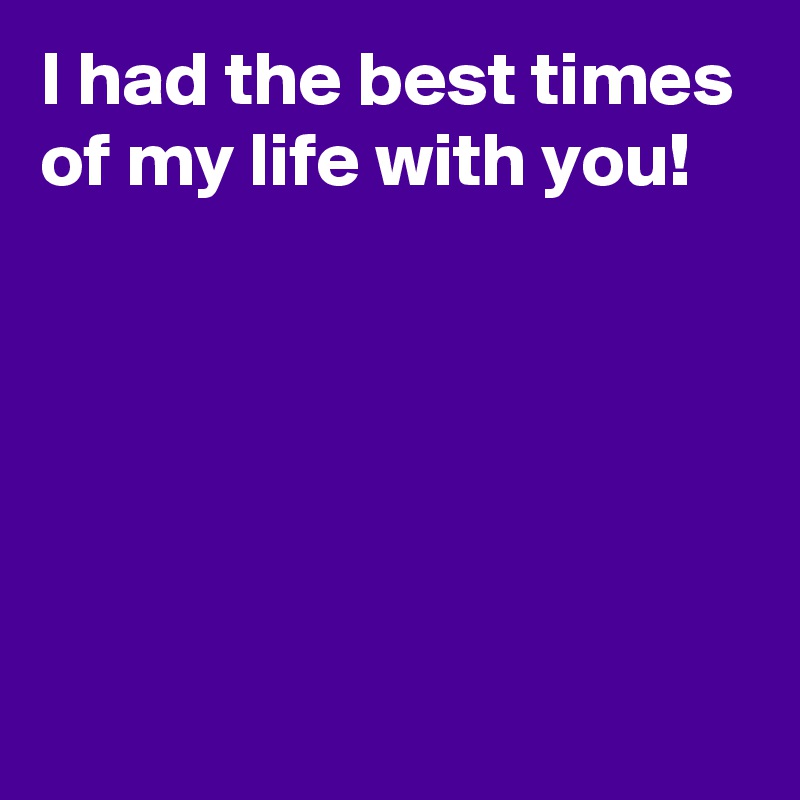 I had the best times of my life with you!





