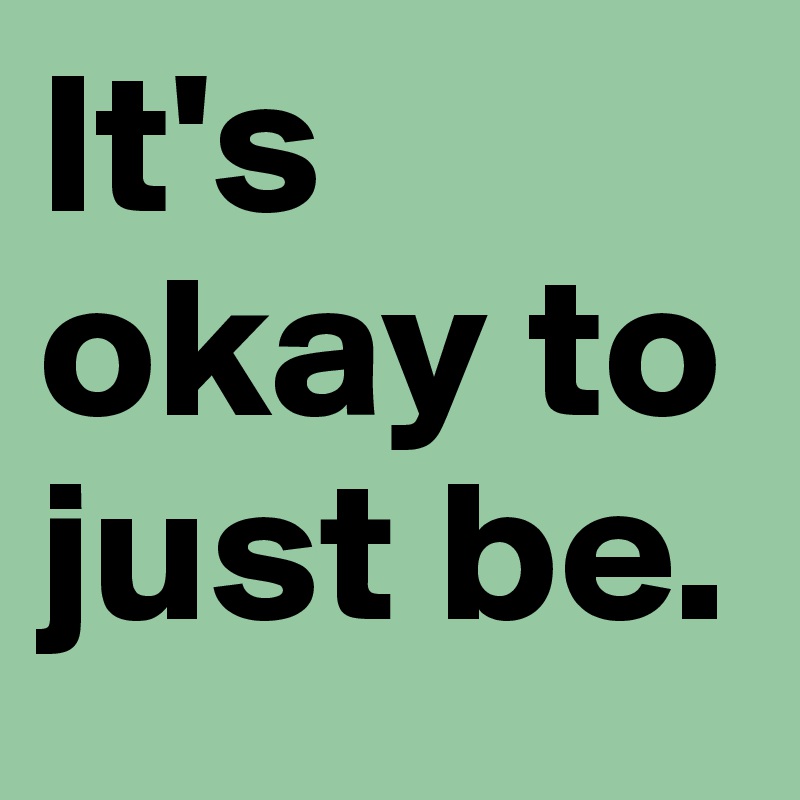 It's okay to just be.